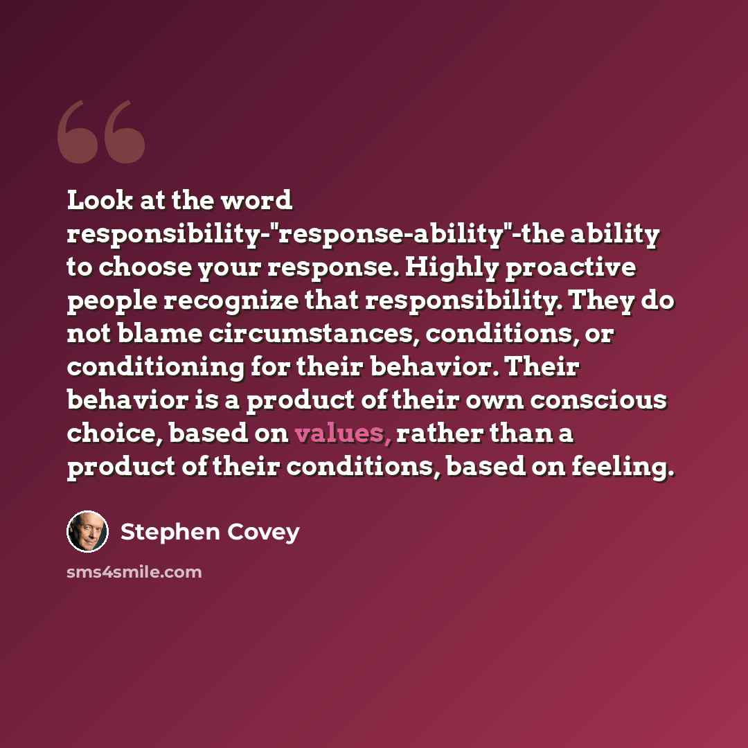 “Look at the word responsibility-"response-ability"-the ability to choose your response. Highly proactive people recognize that responsibility. They do not blame circumstances, conditions, or conditioning for their behavior. Their behavior is a product of their own conscious choice, based on…” quote by Stephen Covey