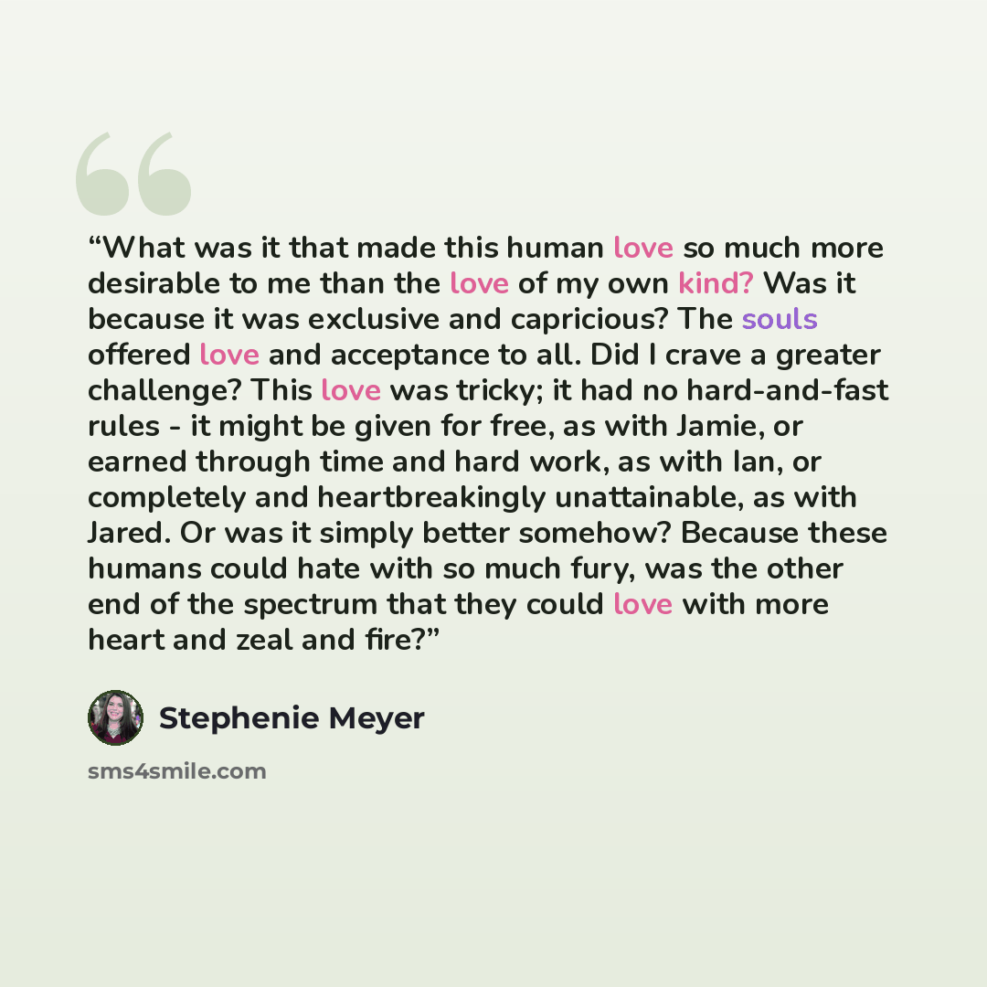 “What was it that made this human love so much more desirable to me than the love of my own kind? Was it because it was exclusive and capricious? The souls offered love and acceptance to all. Did I crave a greater challenge? This love was tricky; it had no hard-and-fast rules - it might be given…” quote by Stephenie Meyer