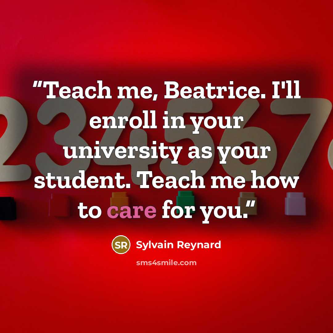 “Teach me, Beatrice. I'll enroll in your university as your student. Teach me how to care for you.” quote by Sylvain Reynard