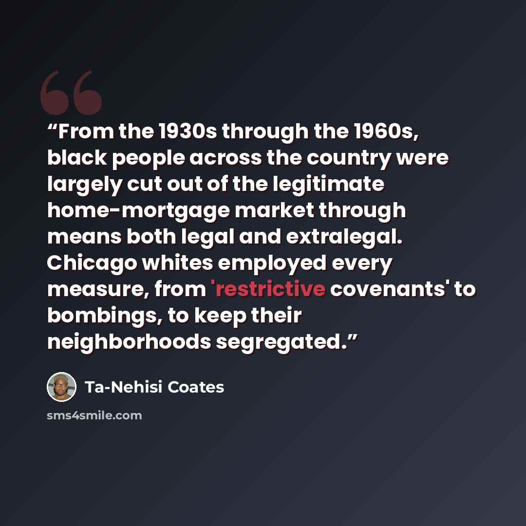 “From the 1930s through the 1960s, black people across the country were largely cut out of the legitimate home-mortgage market through means both legal and extralegal. Chicago whites employed every measure, from 'restrictive covenants' to bombings, to keep their neighborhoods segregated.” quote by Ta-Nehisi Coates