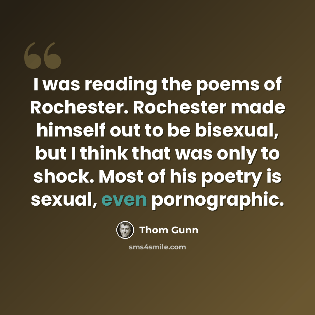 “I was reading the poems of Rochester. Rochester made himself out to be bisexual, but I think that was only to shock. Most of his poetry is sexual, even pornographic.” quote by Thom Gunn