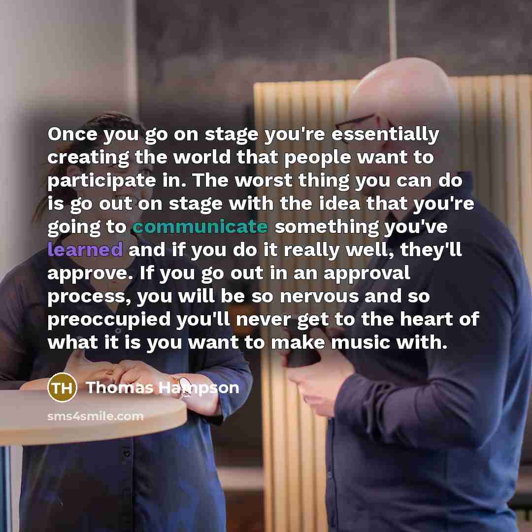 “Once you go on stage you're essentially creating the world that people want to participate in. The worst thing you can do is go out on stage with the idea that you're going to communicate something you've learned and if you do it really well, they'll approve. If you go out in an approval process…” quote by Thomas Hampson