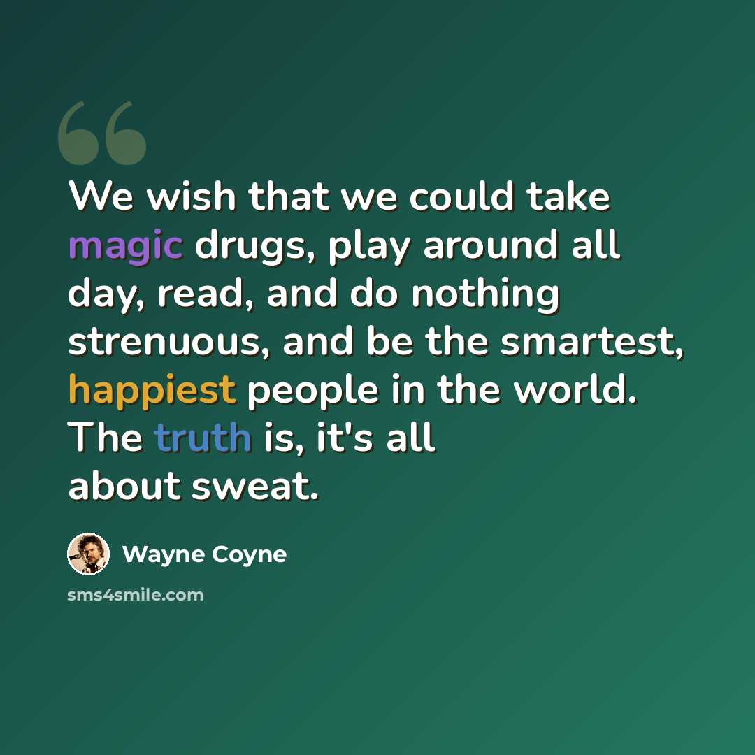 “We wish that we could take magic drugs, play around all day, read, and do nothing strenuous, and be the smartest, happiest people in the world. The truth is, it's all about sweat.” quote by Wayne Coyne