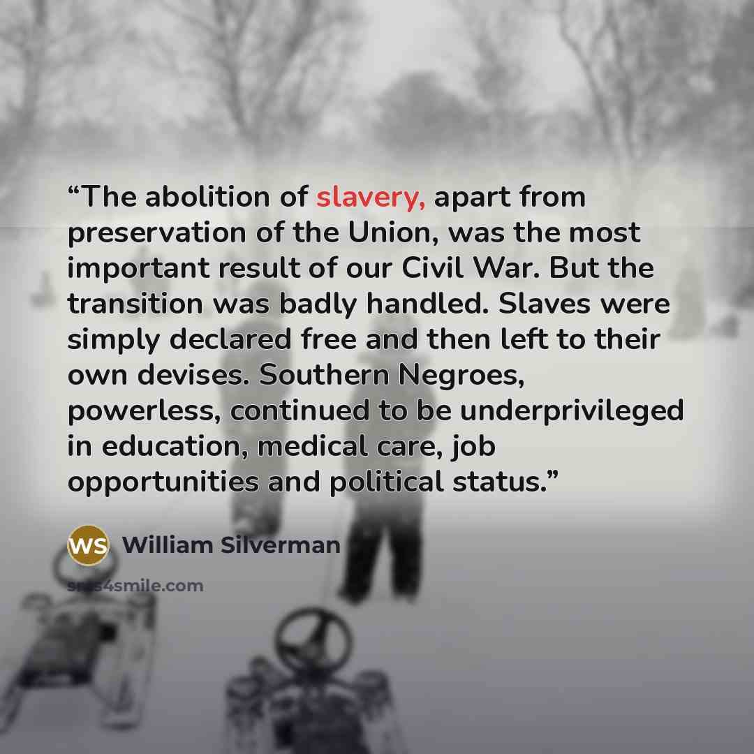“The abolition of slavery, apart from preservation of the Union, was the most important result of our Civil War. But the transition was badly handled. Slaves were simply declared free and then left to their own devises. Southern Negroes, powerless, continued to be underprivileged in education…” quote by William Silverman