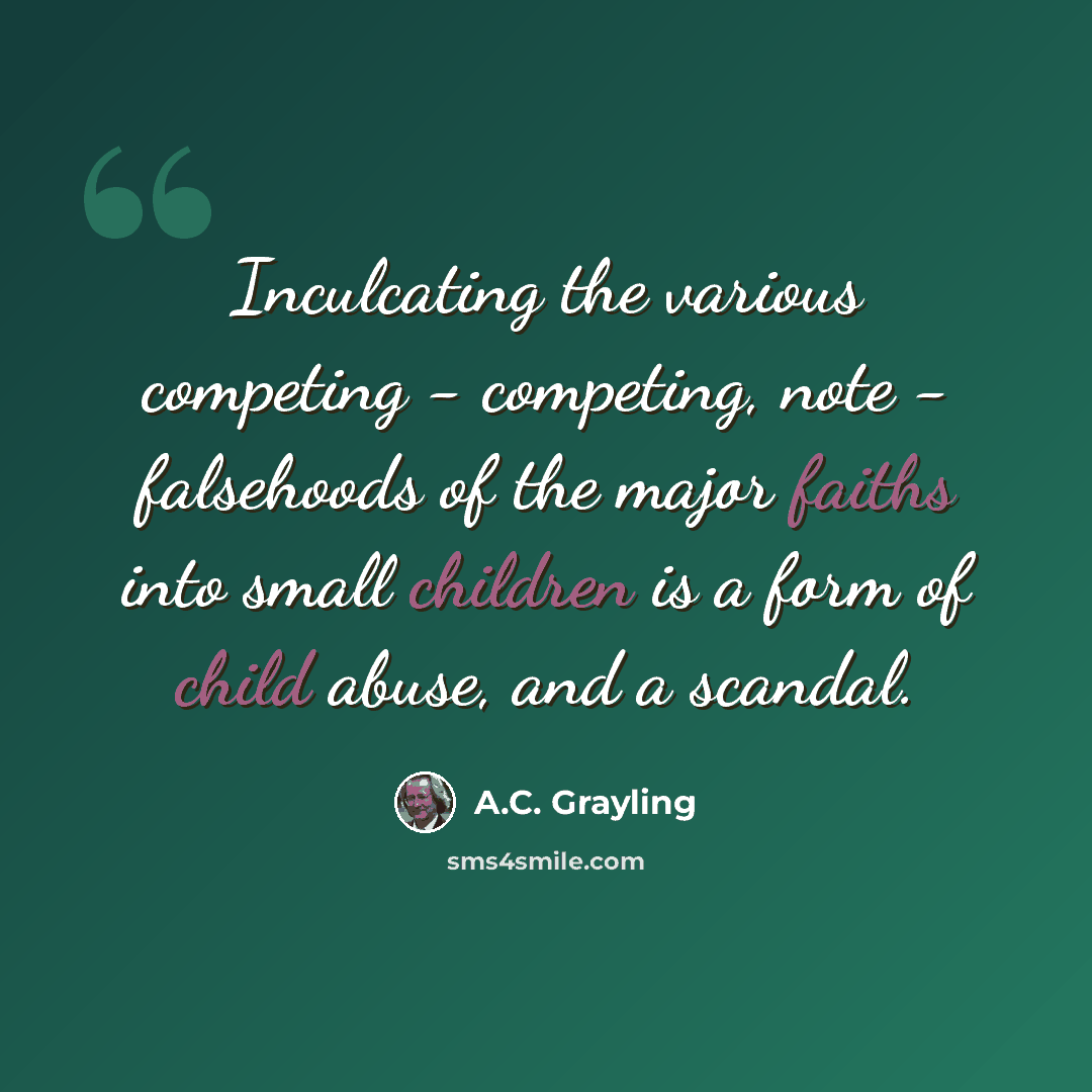 “Inculcating the various competing - competing, note - falsehoods of the major faiths into small children is a form of child abuse, and a scandal.” quote by A.C. Grayling