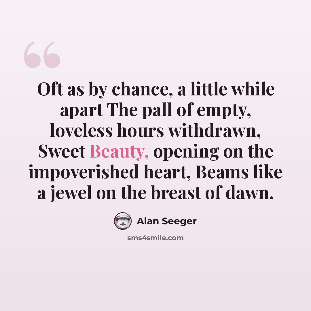 “Oft as by chance, a little while apart The pall of empty, loveless hours withdrawn, Sweet Beauty, opening on the impoverished heart, Beams like a jewel on the breast of dawn.” quote by Alan Seeger