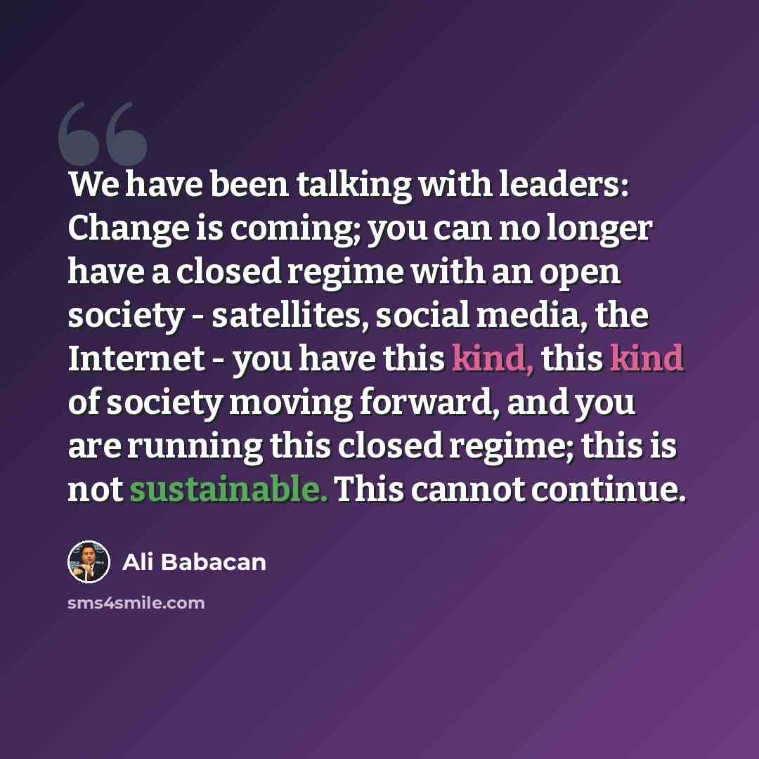 “We have been talking with leaders: Change is coming; you can no longer have a closed regime with an open society - satellites, social media, the Internet - you have this kind, this kind of society moving forward, and you are running this closed regime; this is not sustainable. This cannot continue.” quote by Ali Babacan