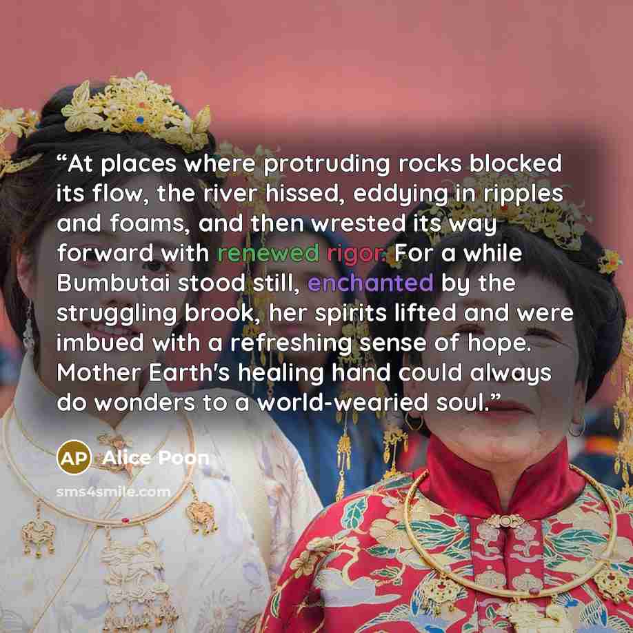 “At places where protruding rocks blocked its flow, the river hissed, eddying in ripples and foams, and then wrested its way forward with renewed rigor. For a while Bumbutai stood still, enchanted by the struggling brook, her spirits lifted and were imbued with a refreshing sense of hope. Mother…” quote by Alice Poon