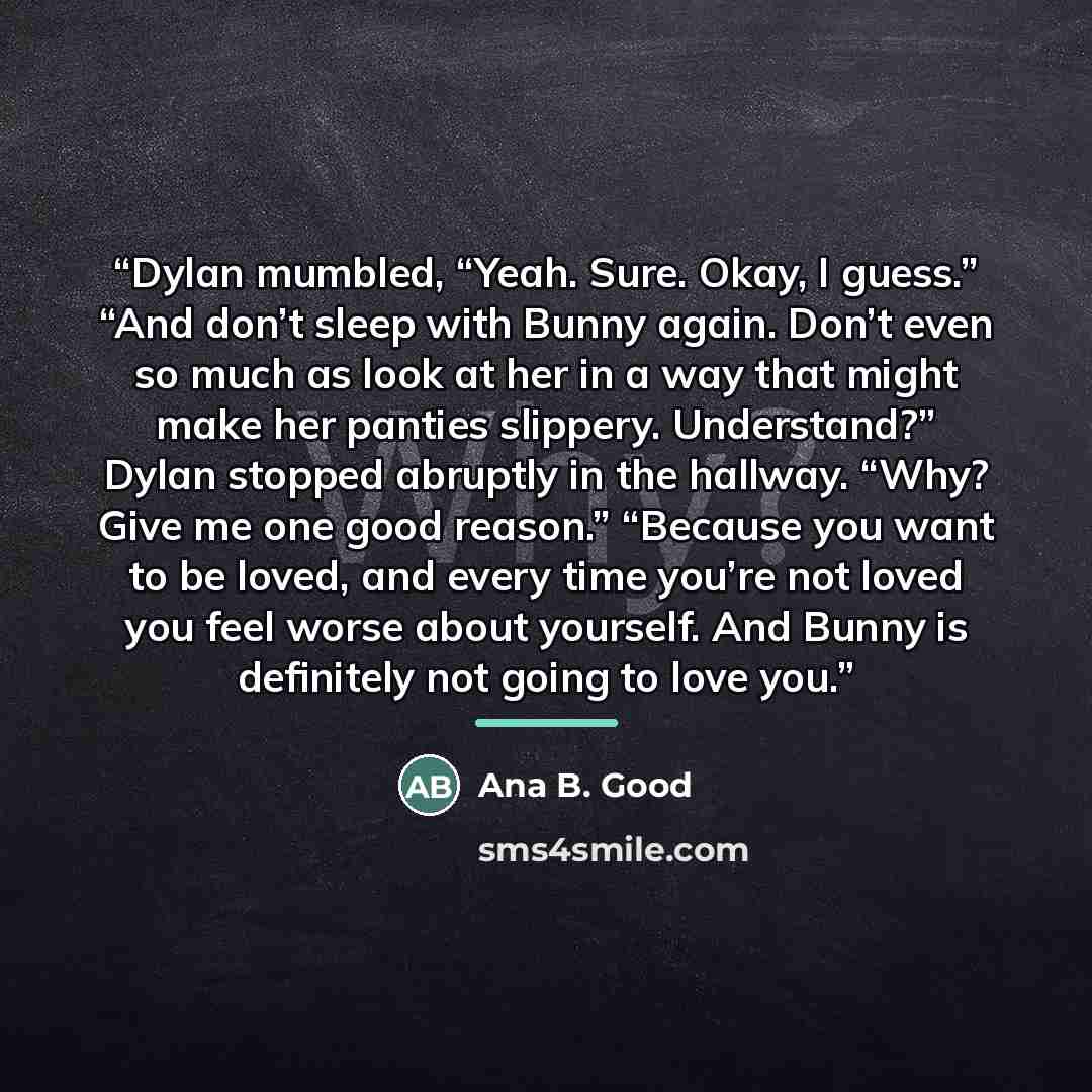 “Dylan mumbled, “Yeah. Sure. Okay, I guess.” “And don’t sleep with Bunny again. Don’t even so much as look at her in a way that might make her panties slippery. Understand?” Dylan stopped abruptly in the hallway. “Why? Give me one good reason.” “Because you want to be loved, and every time you’re…” quote by Ana B. Good