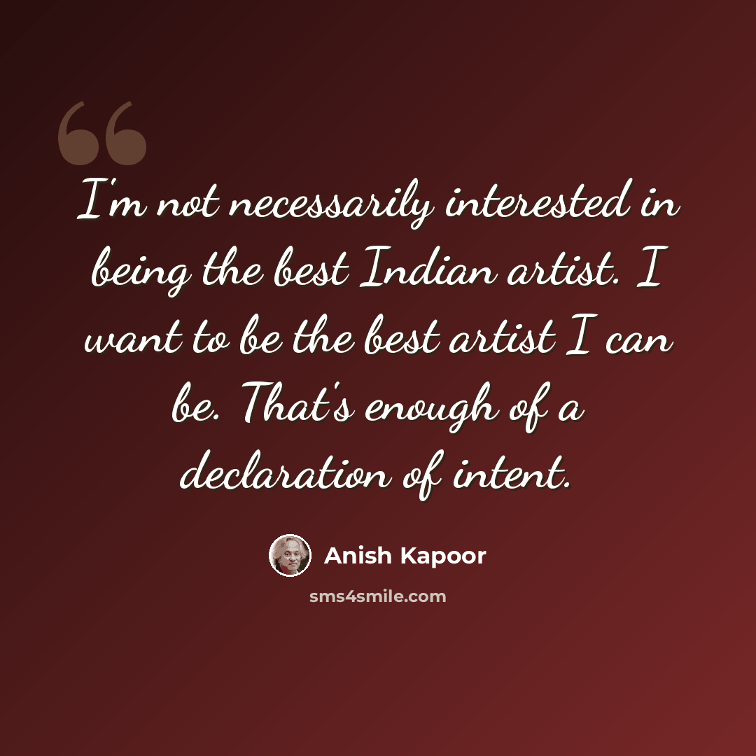 “I'm not necessarily interested in being the best Indian artist. I want to be the best artist I can be. That's enough of a declaration of intent.” quote by Anish Kapoor