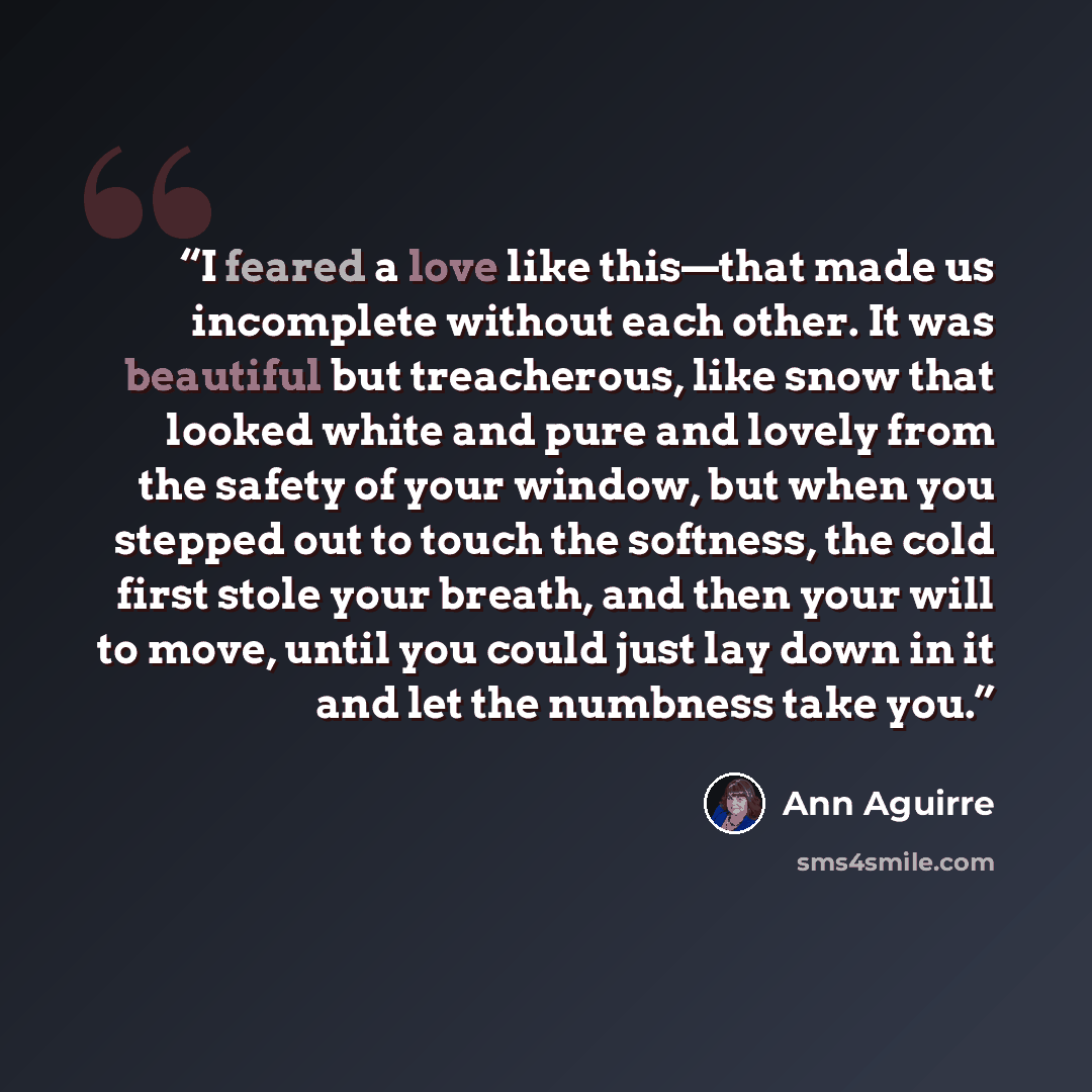 “I feared a love like this—that made us incomplete without each other. It was beautiful but treacherous, like snow that looked white and pure and lovely from the safety of your window, but when you stepped out to touch the softness, the cold first stole your breath, and then your will to move…” quote by Ann Aguirre
