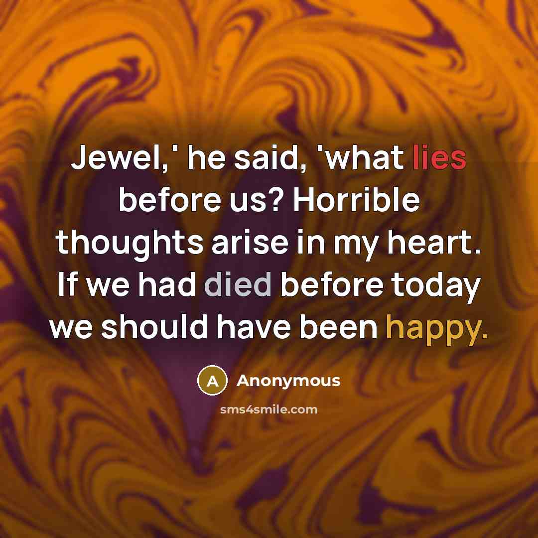 “Jewel,' he said, 'what lies before us? Horrible thoughts arise in my heart. If we had died before today we should have been happy.” quote by Anonymous