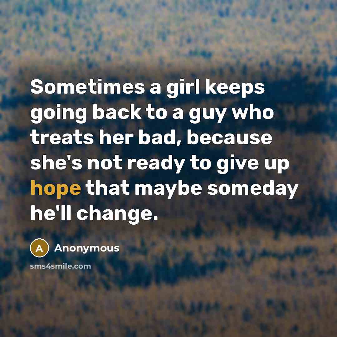 “Sometimes a girl keeps going back to a guy who treats her bad, because she's not ready to give up hope that maybe someday he'll change.” quote by Anonymous