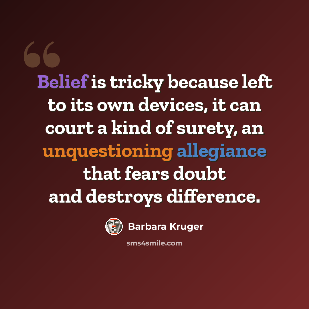 “Belief is tricky because left to its own devices, it can court a kind of surety, an unquestioning allegiance that fears doubt and destroys difference.” quote by Barbara Kruger