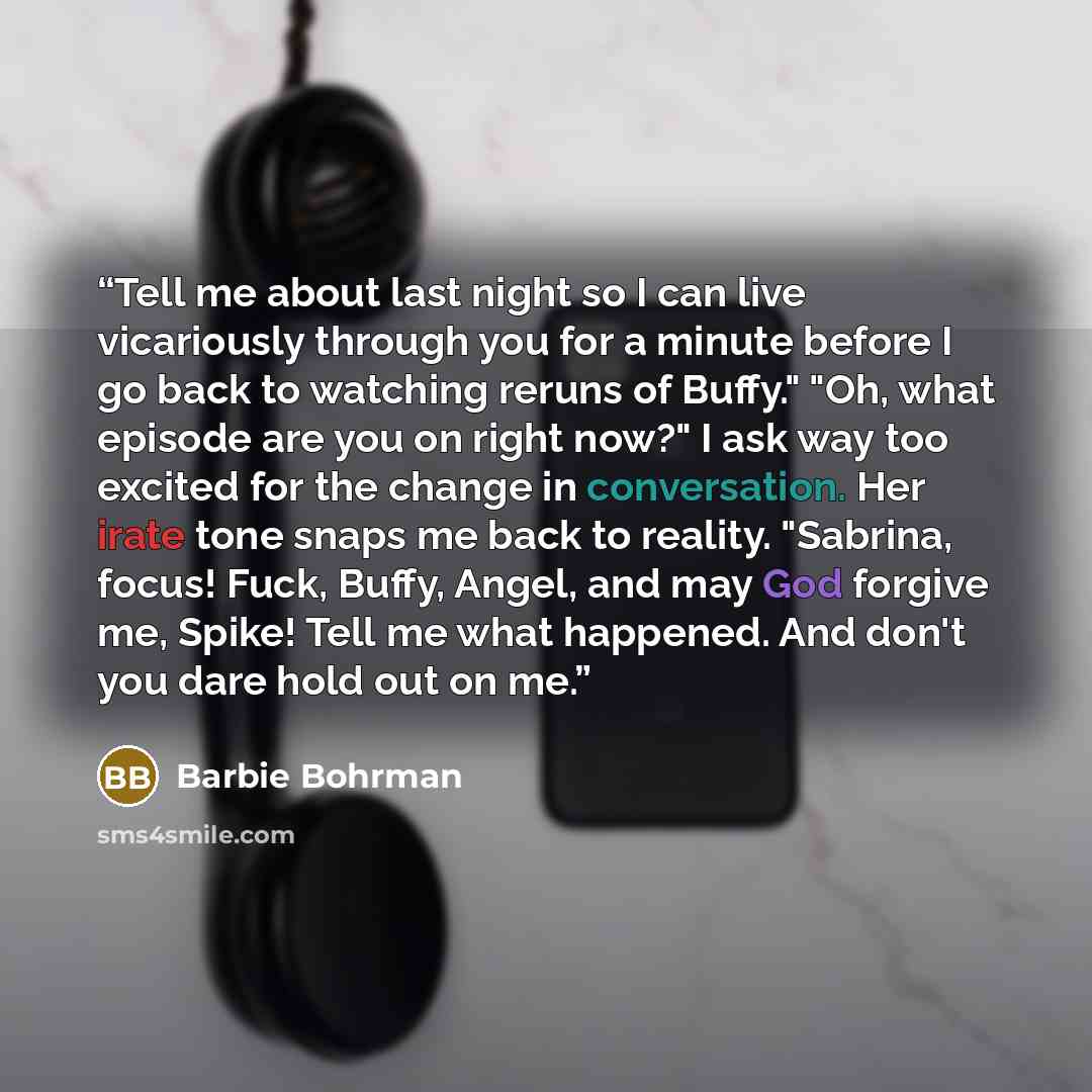 “Tell me about last night so I can live vicariously through you for a minute before I go back to watching reruns of Buffy." "Oh, what episode are you on right now?" I ask way too excited for the change in conversation. Her irate tone snaps me back to reality. "Sabrina, focus! Fuck, Buffy, Angel…” quote by Barbie Bohrman