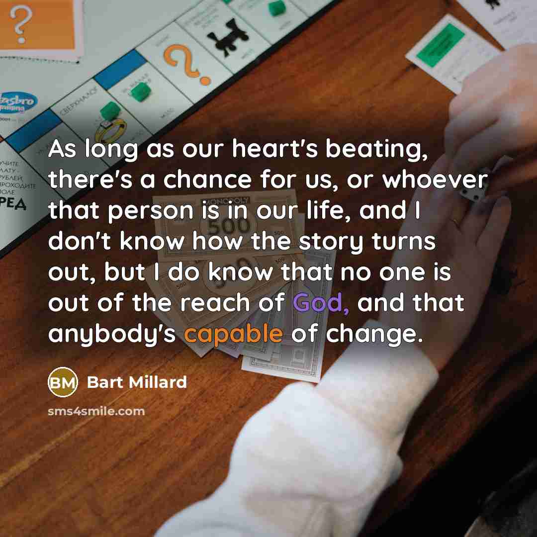 “As long as our heart's beating, there's a chance for us, or whoever that person is in our life, and I don't know how the story turns out, but I do know that no one is out of the reach of God, and that anybody's capable of change.” quote by Bart Millard