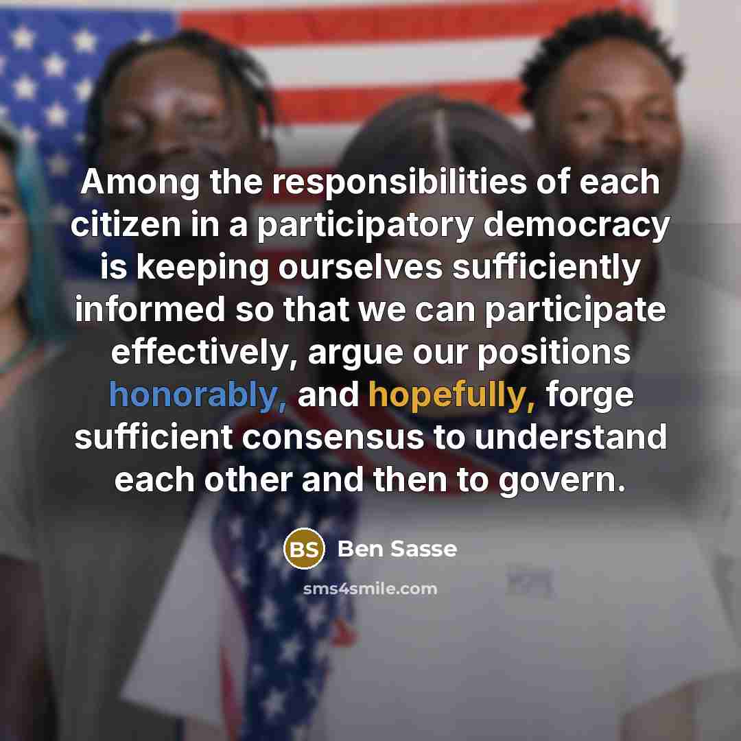 “Among the responsibilities of each citizen in a participatory democracy is keeping ourselves sufficiently informed so that we can participate effectively, argue our positions honorably, and hopefully, forge sufficient consensus to understand each other and then to govern.” quote by Ben Sasse