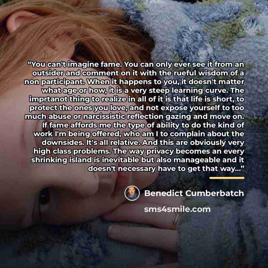 “You can't imagine fame. You can only ever see it from an outsider and comment on it with the rueful wisdom of a non participant. When it happens to you, it doesn't matter what age or how, it is a very steep learning curve. The imprtanot thing to realize in all of it is that life is short, to…” quote by Benedict Cumberbatch
