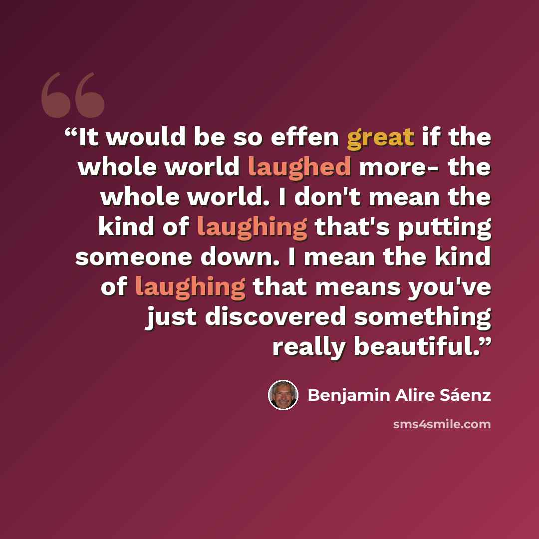 “It would be so effen great if the whole world laughed more- the whole world. I don't mean the kind of laughing that's putting someone down. I mean the kind of laughing that means you've just discovered something really beautiful.” quote by Benjamin Alire Sáenz