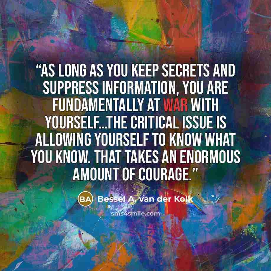 “As long as you keep secrets and suppress information, you are fundamentally at war with yourself…The critical issue is allowing yourself to know what you know. That takes an enormous amount of courage.” quote by Bessel A. van der Kolk