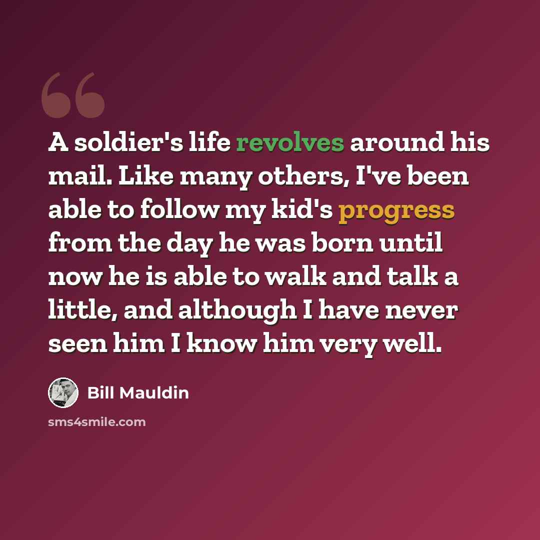 “A soldier's life revolves around his mail. Like many others, I've been able to follow my kid's progress from the day he was born until now he is able to walk and talk a little, and although I have never seen him I know him very well.” quote by Bill Mauldin