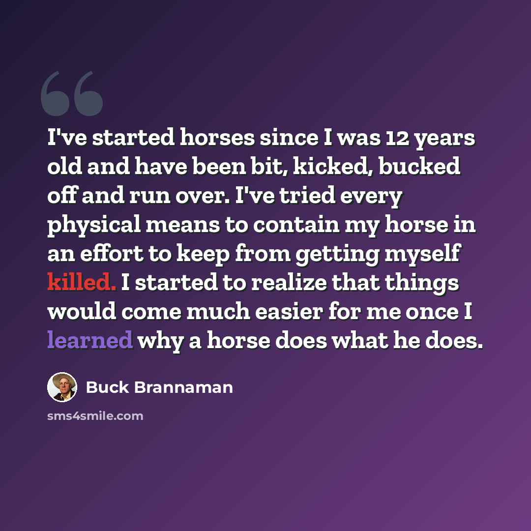 “I've started horses since I was 12 years old and have been bit, kicked, bucked off and run over. I've tried every physical means to contain my horse in an effort to keep from getting myself killed. I started to realize that things would come much easier for me once I learned why a horse does what…” quote by Buck Brannaman