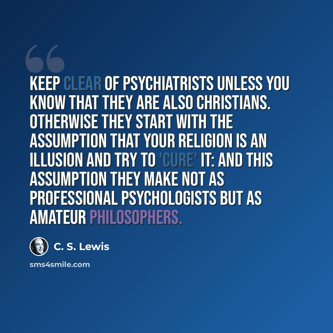 “Keep clear of psychiatrists unless you know that they are also Christians. Otherwise they start with the assumption that your religion is an illusion and try to 'cure' it: and this assumption they make not as professional psychologists but as amateur philosophers.” quote by C. S. Lewis