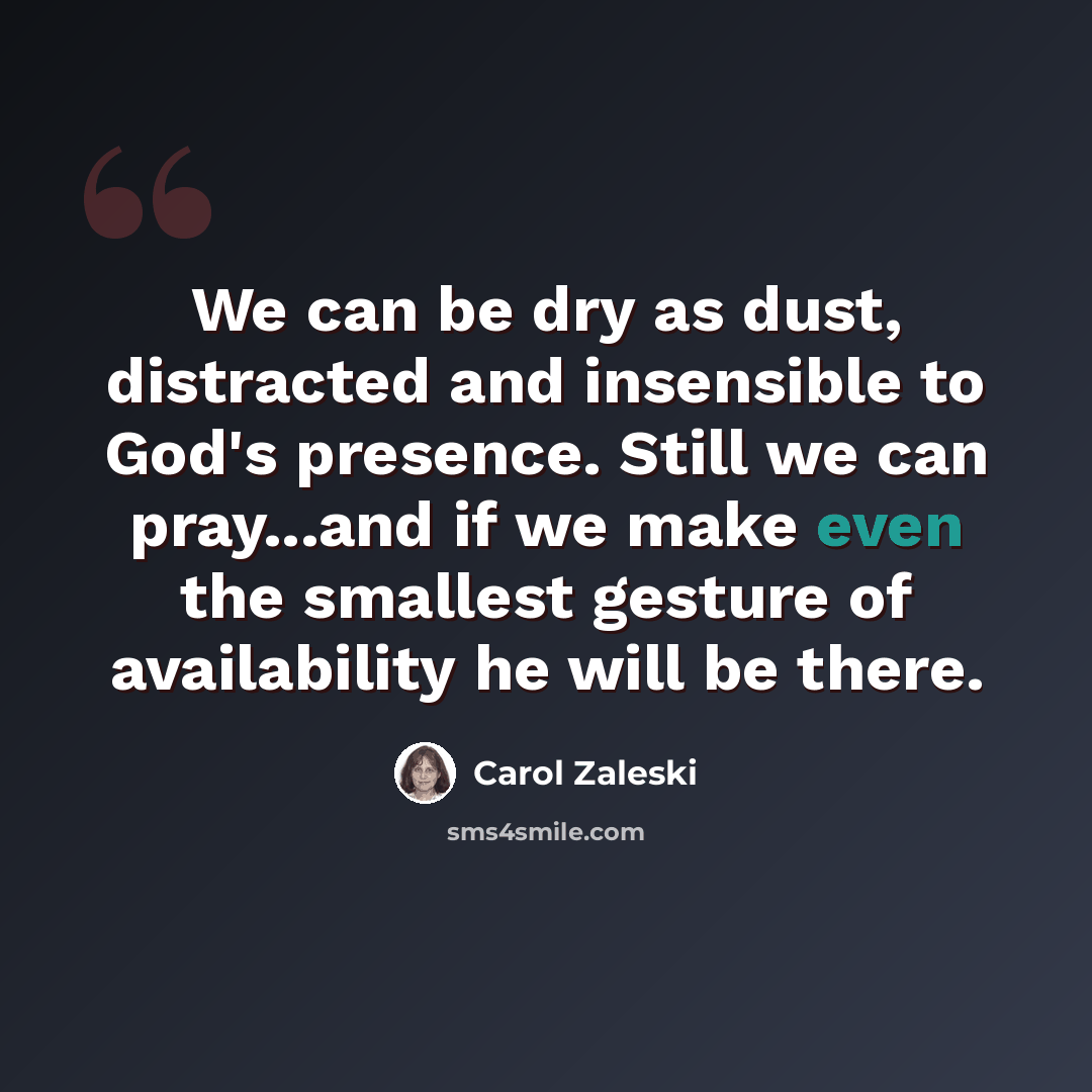“We can be dry as dust, distracted and insensible to God's presence. Still we can pray...and if we make even the smallest gesture of availability he will be there.” quote by Carol Zaleski