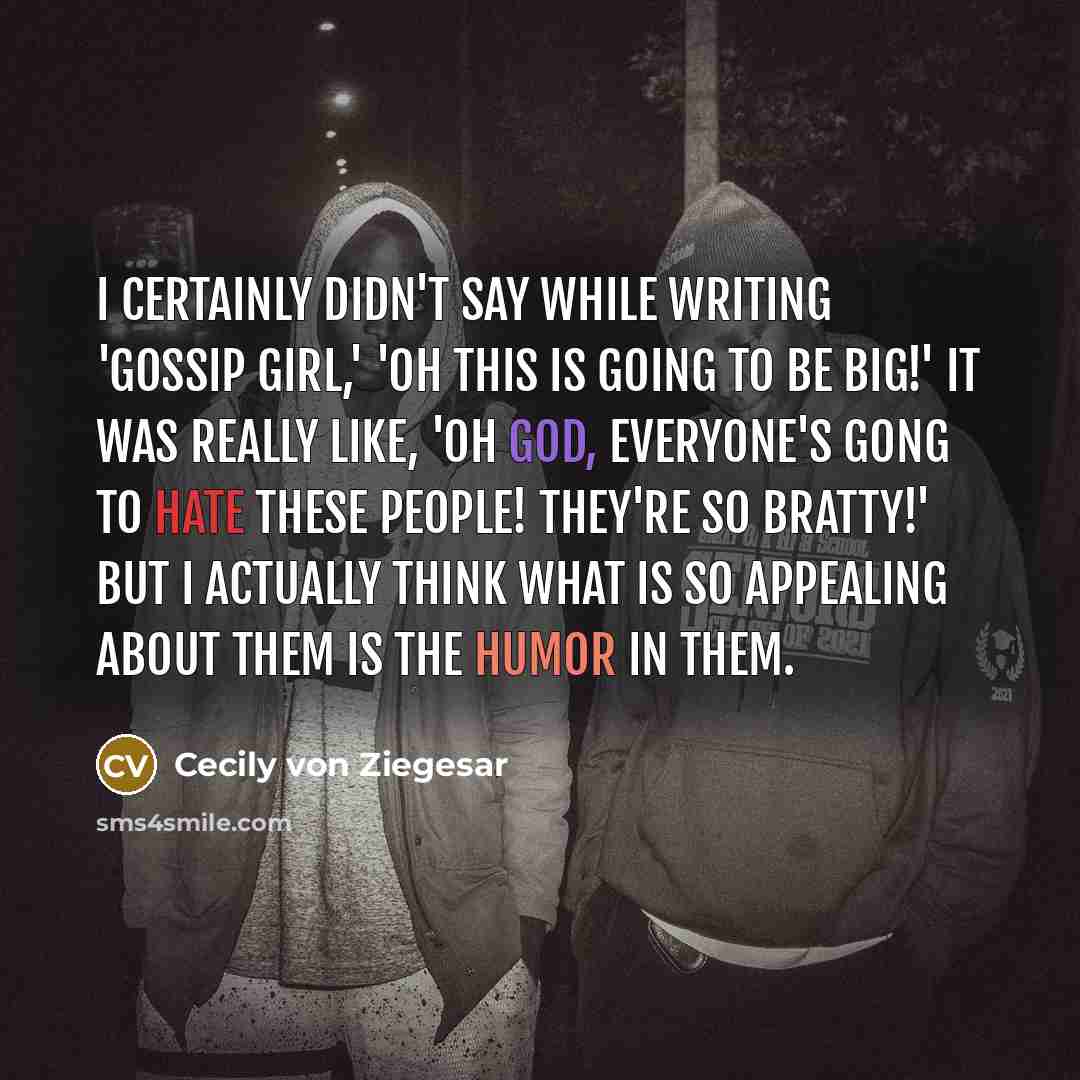 “I certainly didn't say while writing 'Gossip Girl,' 'Oh this is going to be big!' It was really like, 'Oh god, everyone's gong to hate these people! They're so bratty!' But I actually think what is so appealing about them is the humor in them.” quote by Cecily von Ziegesar