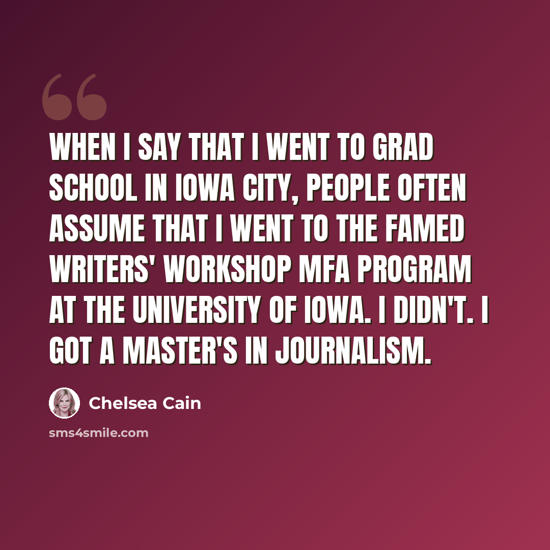 “When I say that I went to grad school in Iowa City, people often assume that I went to the famed writers' workshop MFA program at the University of Iowa. I didn't. I got a master's in journalism.” quote by Chelsea Cain