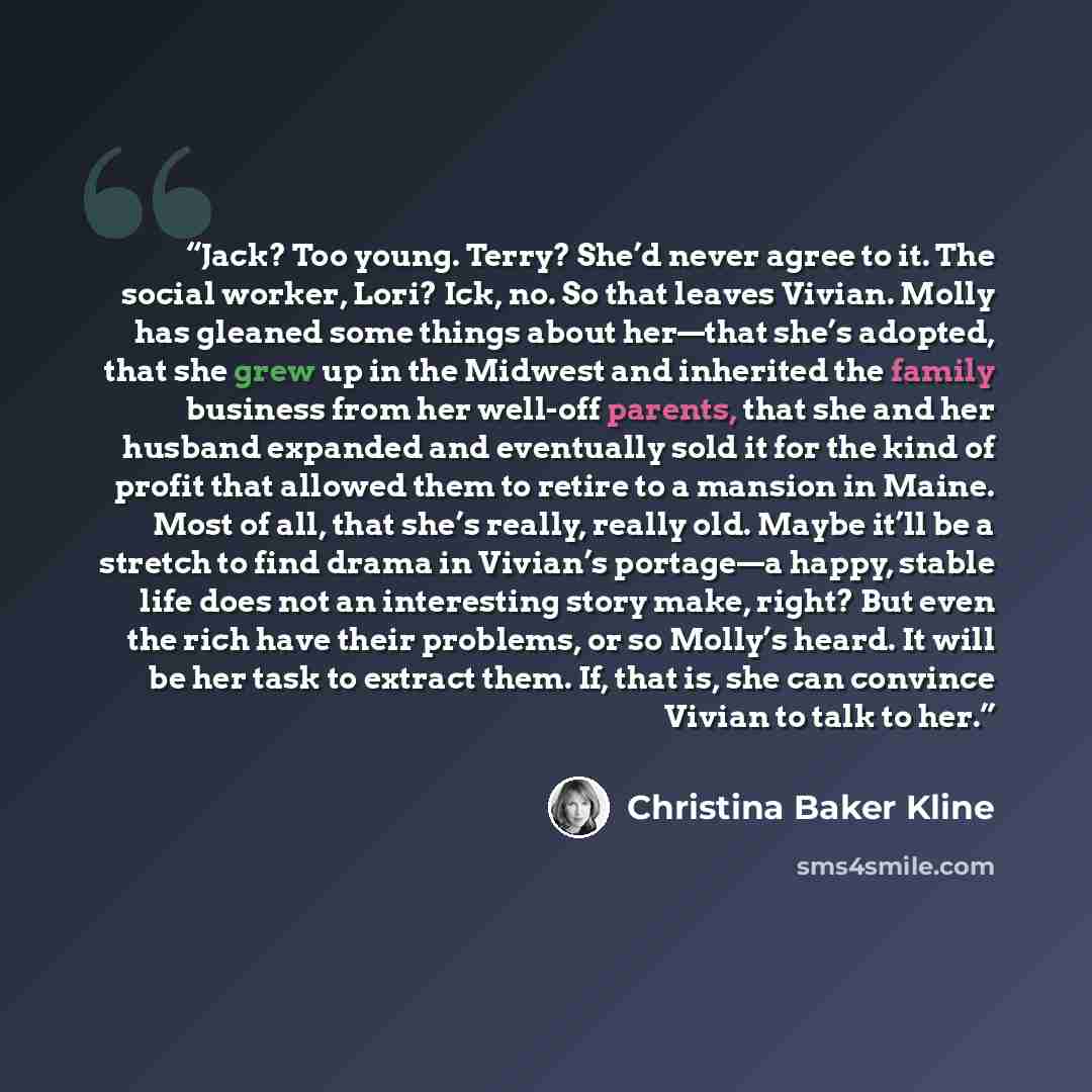 “Jack? Too young. Terry? She’d never agree to it. The social worker, Lori? Ick, no. So that leaves Vivian. Molly has gleaned some things about her—that she’s adopted, that she grew up in the Midwest and inherited the family business from her well-off parents, that she and her husband expanded and…” quote by Christina Baker Kline