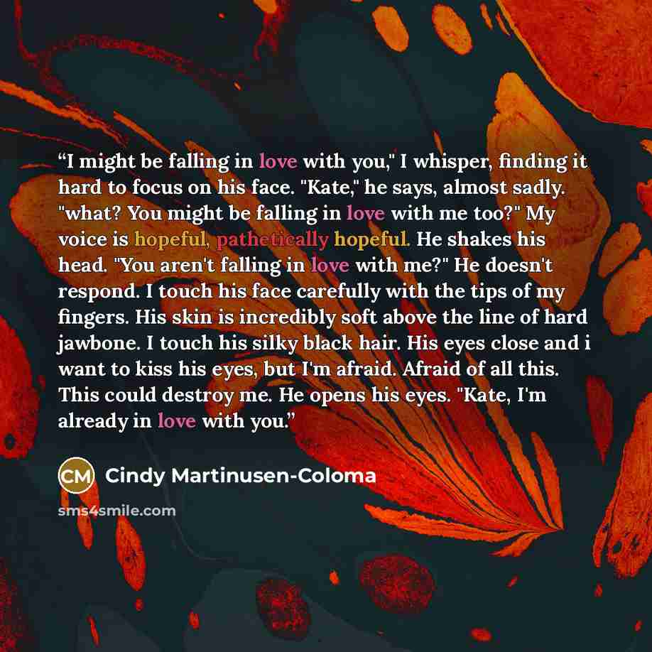 “I might be falling in love with you," I whisper, finding it hard to focus on his face. "Kate," he says, almost sadly. "what? You might be falling in love with me too?" My voice is hopeful, pathetically hopeful. He shakes his head. "You aren't falling in love with me?" He doesn't respond. I touch…” quote by Cindy Martinusen-Coloma