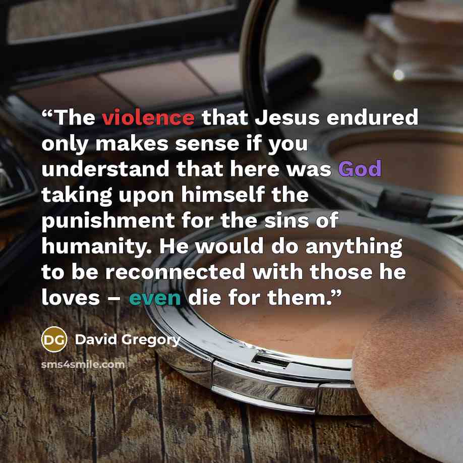 “The violence that Jesus endured only makes sense if you understand that here was God taking upon himself the punishment for the sins of humanity. He would do anything to be reconnected with those he loves – even die for them.” quote by David Gregory