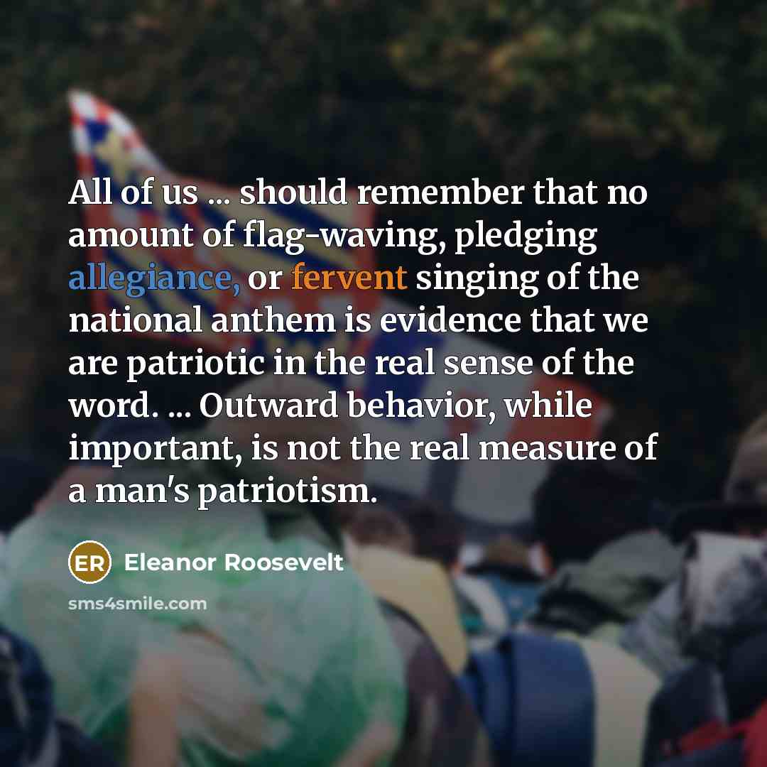 “All of us ... should remember that no amount of flag-waving, pledging allegiance, or fervent singing of the national anthem is evidence that we are patriotic in the real sense of the word. ... Outward behavior, while important, is not the real measure of a man's patriotism.” quote by Eleanor Roosevelt