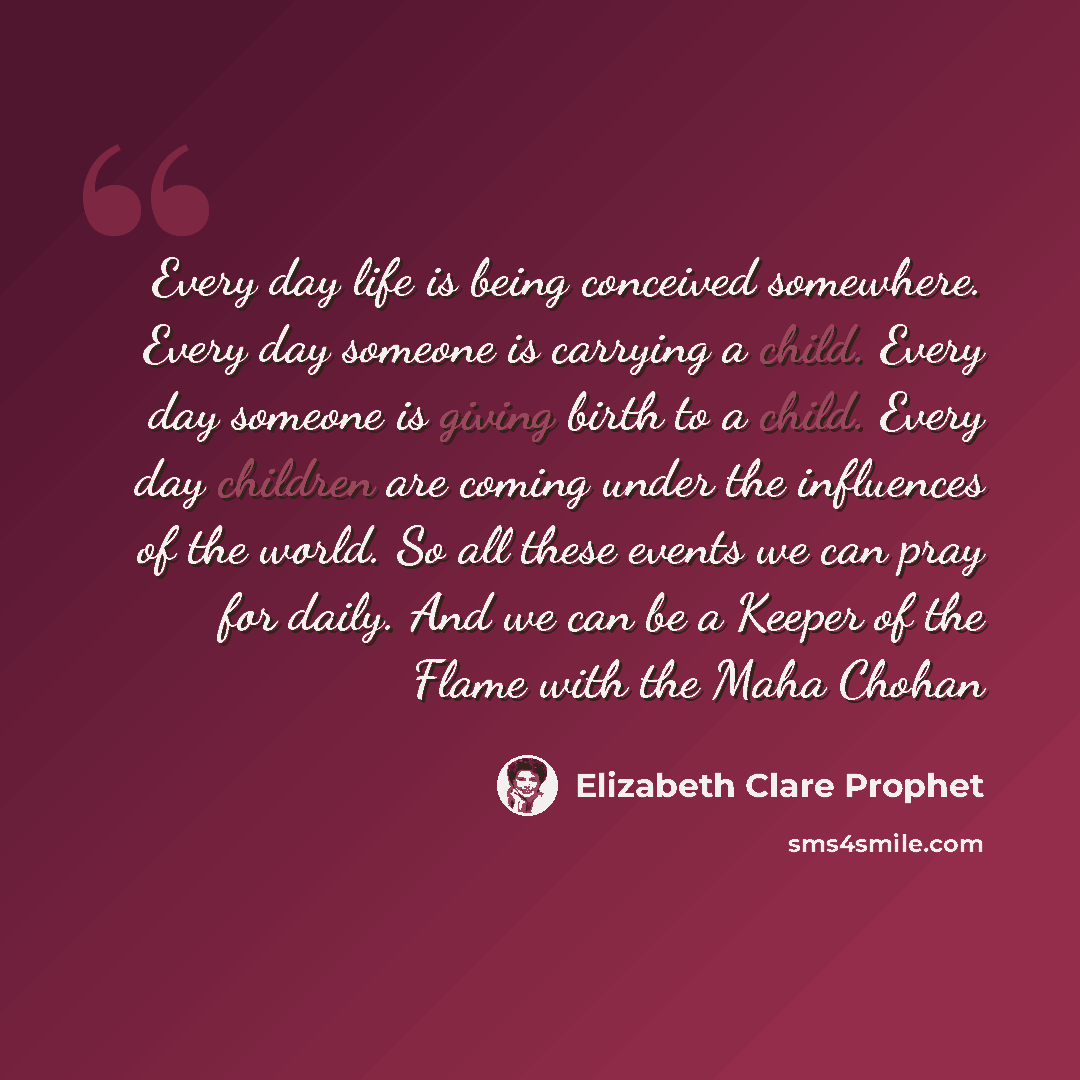 “Every day life is being conceived somewhere. Every day someone is carrying a child. Every day someone is giving birth to a child. Every day children are coming under the influences of the world. So all these events we can pray for daily. And we can be a Keeper of the Flame with the Maha Chohan” quote by Elizabeth Clare Prophet