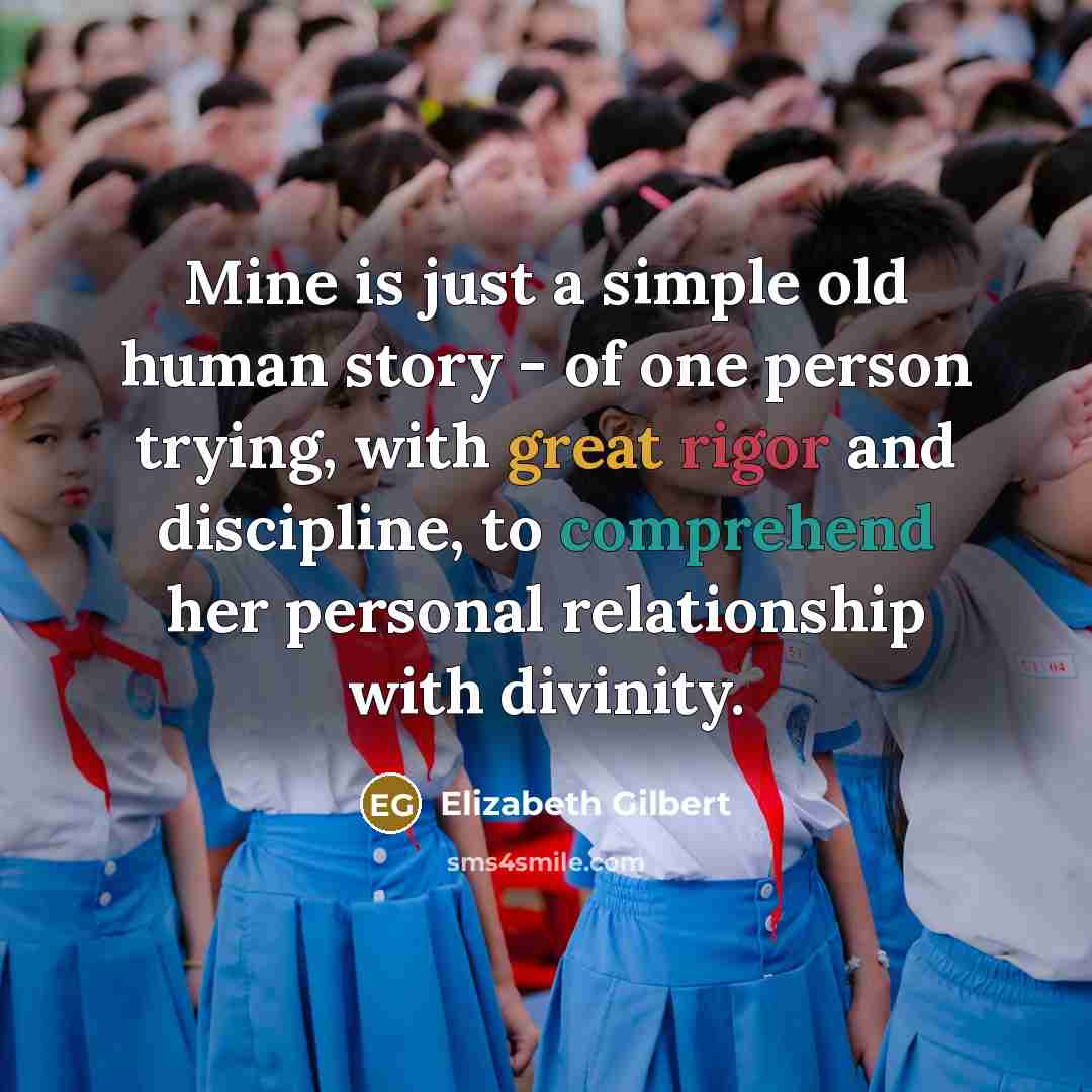 “Mine is just a simple old human story - of one person trying, with great rigor and discipline, to comprehend her personal relationship with divinity.” quote by Elizabeth Gilbert