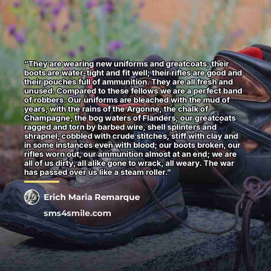 “They are wearing new uniforms and greatcoats; their boots are water-tight and fit well; their rifles are good and their pouches full of ammunition. They are all fresh and unused. Compared to these fellows we are a perfect band of robbers. Our uniforms are bleached with the mud of years, with the…” quote by Erich Maria Remarque