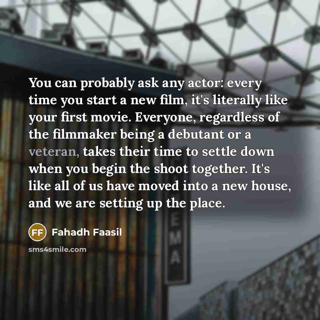 “You can probably ask any actor: every time you start a new film, it's literally like your first movie. Everyone, regardless of the filmmaker being a debutant or a veteran, takes their time to settle down when you begin the shoot together. It's like all of us have moved into a new house, and we are…” quote by Fahadh Faasil