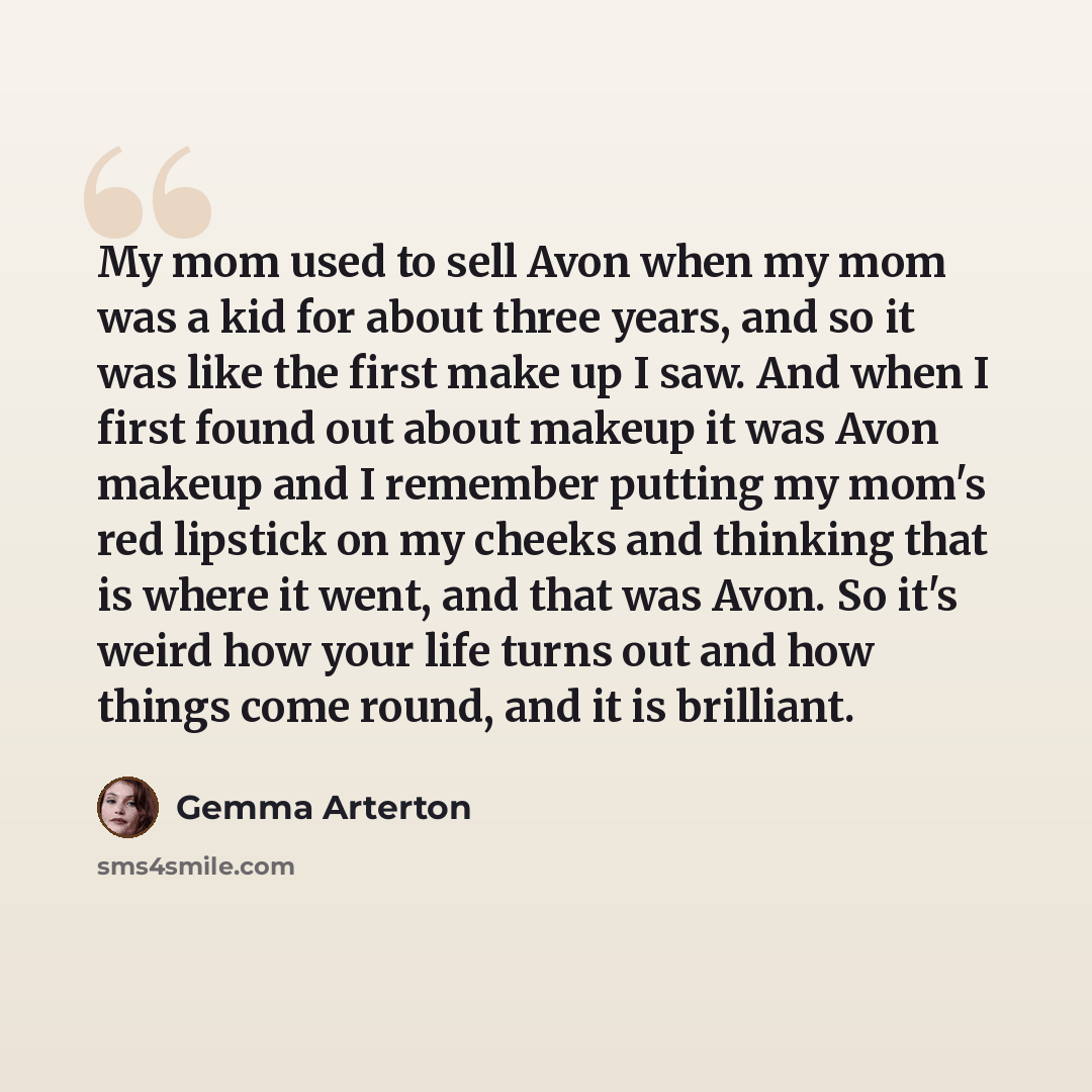 “My mom used to sell Avon when my mom was a kid for about three years, and so it was like the first make up I saw. And when I first found out about makeup it was Avon makeup and I remember putting my mom's red lipstick on my cheeks and thinking that is where it went, and that was Avon. So it's…” quote by Gemma Arterton