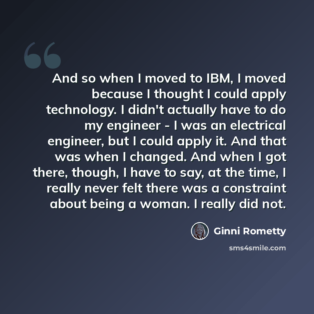 “And so when I moved to IBM, I moved because I thought I could apply technology. I didn't actually have to do my engineer - I was an electrical engineer, but I could apply it. And that was when I changed. And when I got there, though, I have to say, at the time, I really never felt there was a…” quote by Ginni Rometty