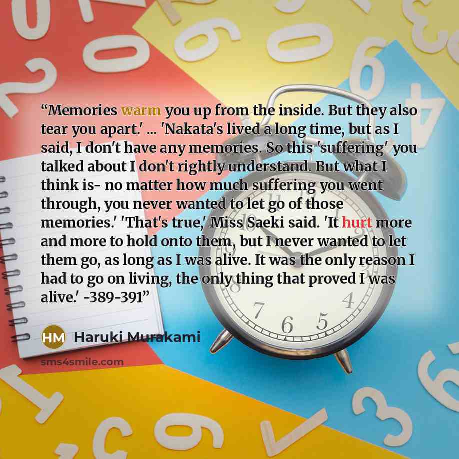 “Memories warm you up from the inside. But they also tear you apart.' ... 'Nakata's lived a long time, but as I said, I don't have any memories. So this 'suffering' you talked about I don't rightly understand. But what I think is- no matter how much suffering you went through, you never wanted to…” quote by Haruki Murakami