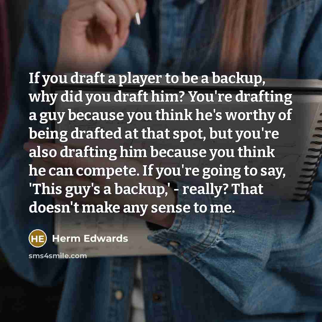“If you draft a player to be a backup, why did you draft him? You're drafting a guy because you think he's worthy of being drafted at that spot, but you're also drafting him because you think he can compete. If you're going to say, 'This guy's a backup,' - really? That doesn't make any sense to me.” quote by Herm Edwards