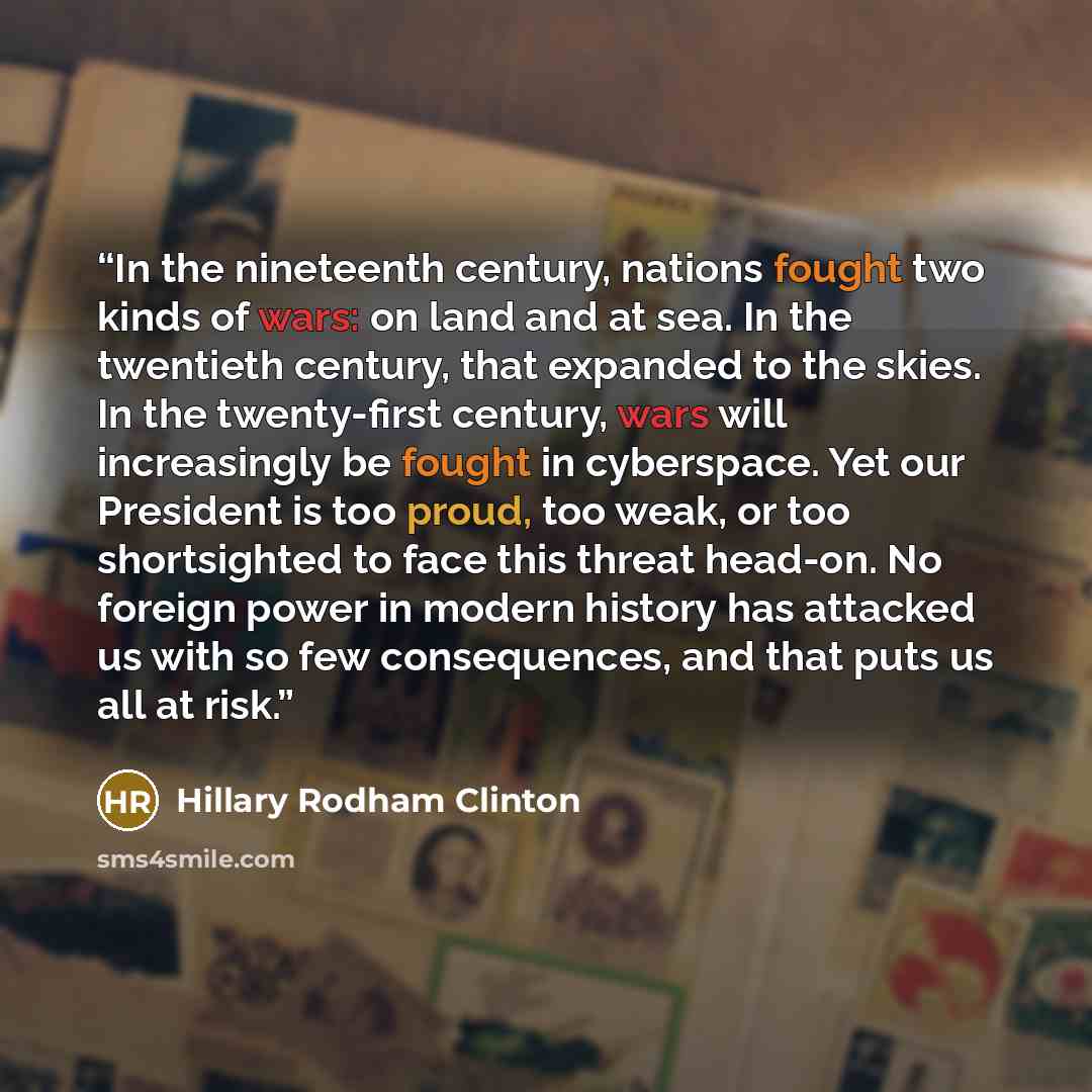 “In the nineteenth century, nations fought two kinds of wars: on land and at sea. In the twentieth century, that expanded to the skies. In the twenty-first century, wars will increasingly be fought in cyberspace. Yet our President is too proud, too weak, or too shortsighted to face this threat…” quote by Hillary Rodham Clinton
