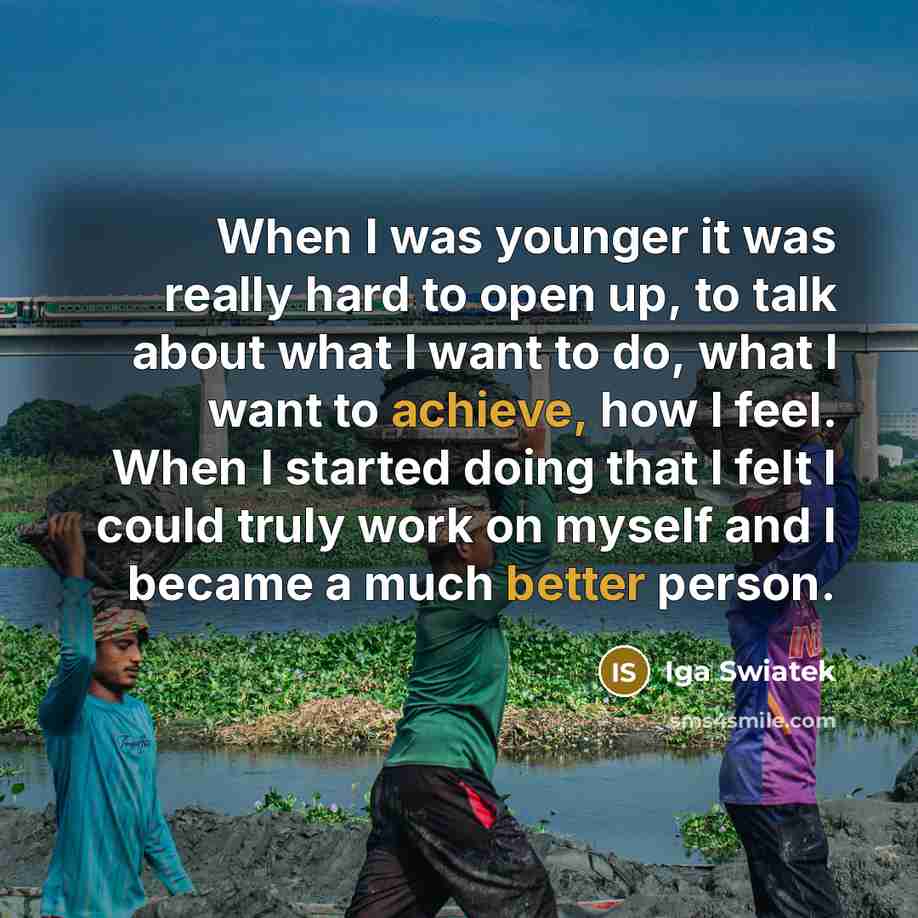 “When I was younger it was really hard to open up, to talk about what I want to do, what I want to achieve, how I feel. When I started doing that I felt I could truly work on myself and I became a much better person.” quote by Iga Swiatek