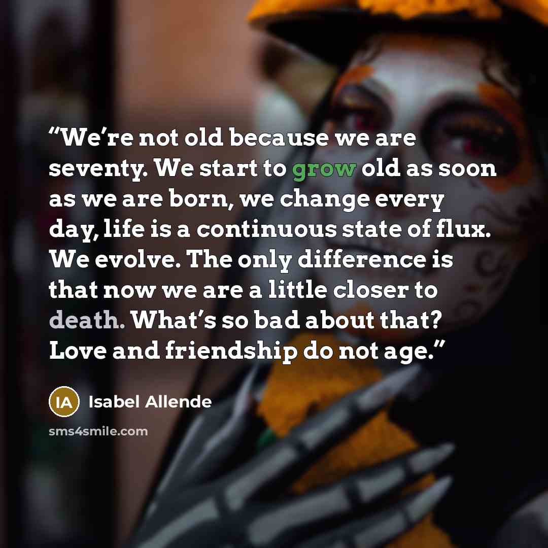 “We’re not old because we are seventy. We start to grow old as soon as we are born, we change every day, life is a continuous state of flux. We evolve. The only difference is that now we are a little closer to death. What’s so bad about that? Love and friendship do not age.” quote by Isabel Allende