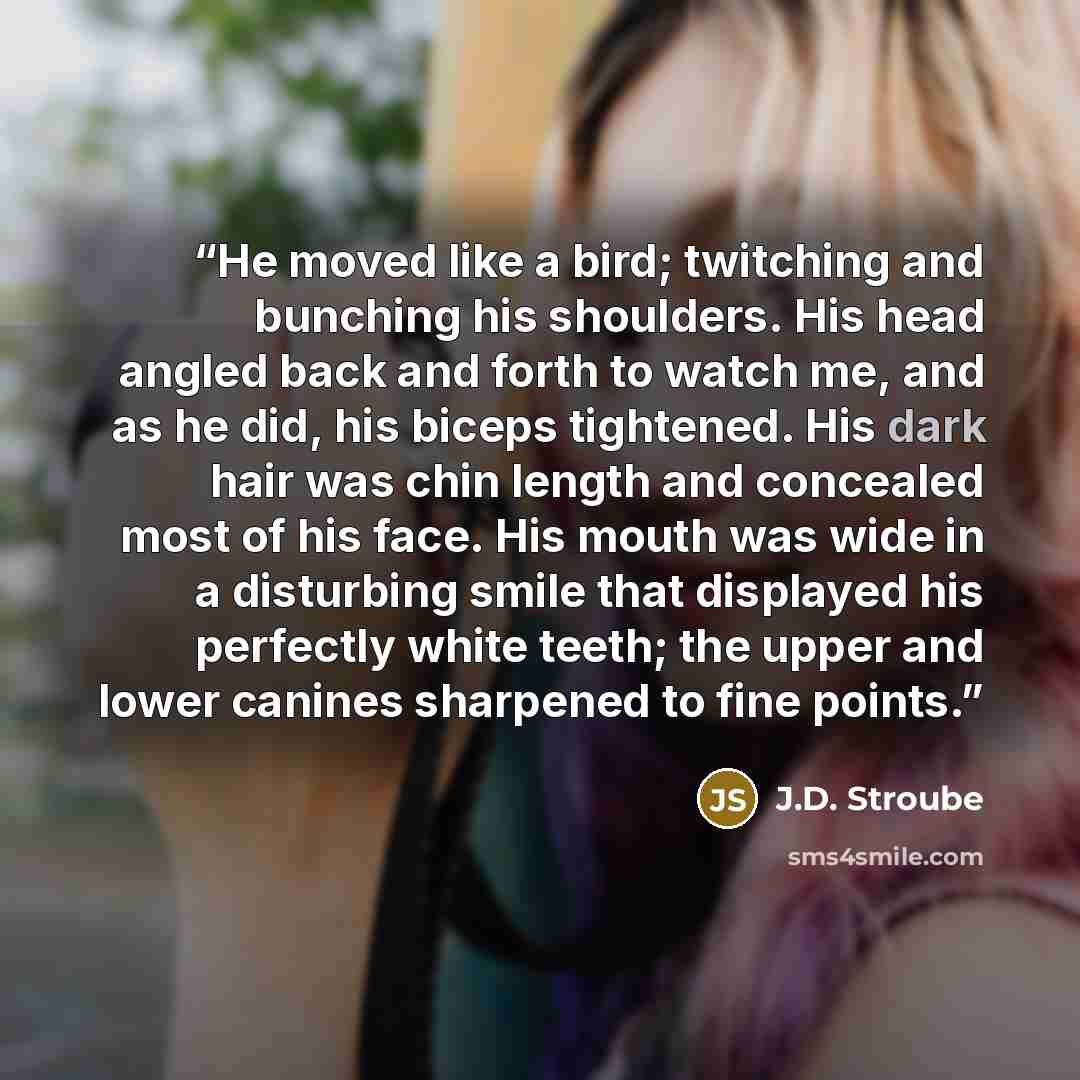 “He moved like a bird; twitching and bunching his shoulders. His head angled back and forth to watch me, and as he did, his biceps tightened. His dark hair was chin length and concealed most of his face. His mouth was wide in a disturbing smile that displayed his perfectly white teeth; the upper…” quote by J.D. Stroube