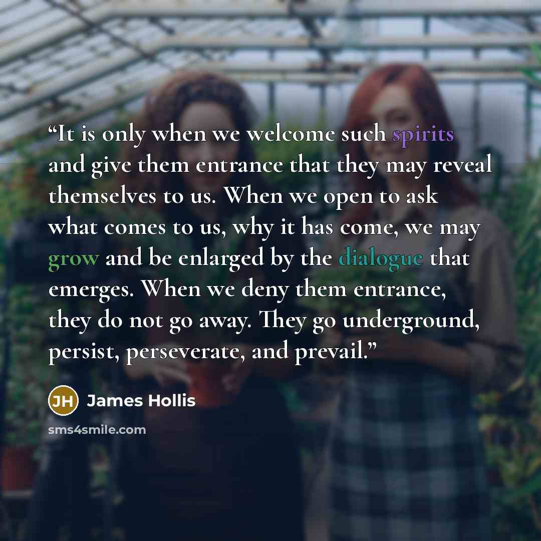 “It is only when we welcome such spirits and give them entrance that they may reveal themselves to us. When we open to ask what comes to us, why it has come, we may grow and be enlarged by the dialogue that emerges. When we deny them entrance, they do not go away. They go underground, persist…” quote by James Hollis