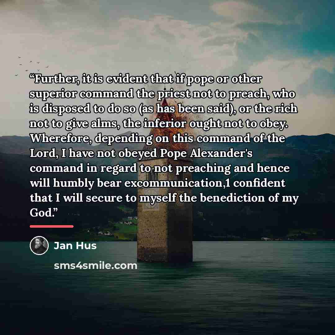 “Further, it is evident that if pope or other superior command the priest not to preach, who is disposed to do so (as has been said), or the rich not to give alms, the inferior ought not to obey. Wherefore, depending on this command of the Lord, I have not obeyed Pope Alexander's command in regard…” quote by Jan Hus