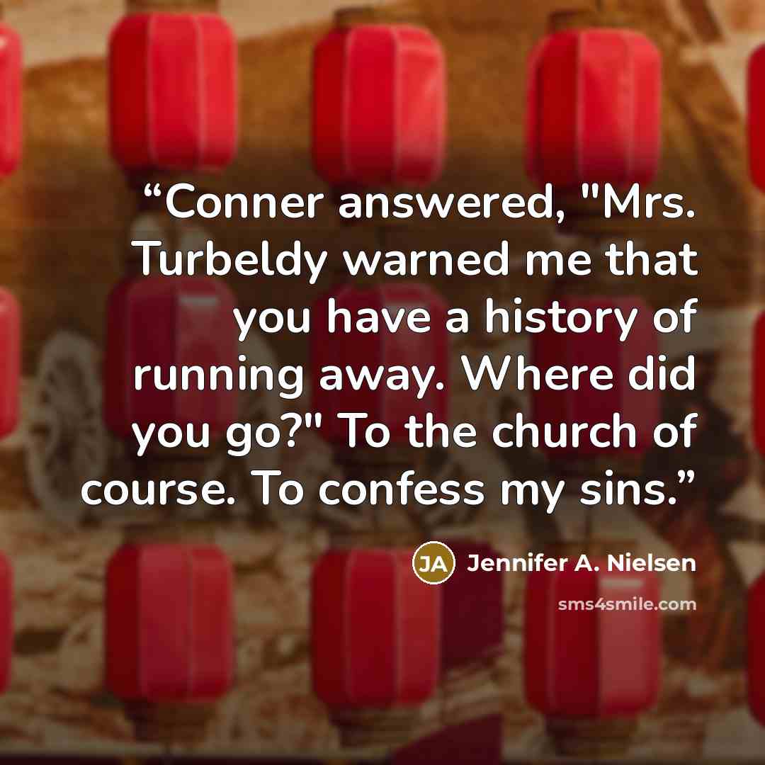 “Conner answered, "Mrs. Turbeldy warned me that you have a history of running away. Where did you go?" To the church of course. To confess my sins.” quote by Jennifer A. Nielsen