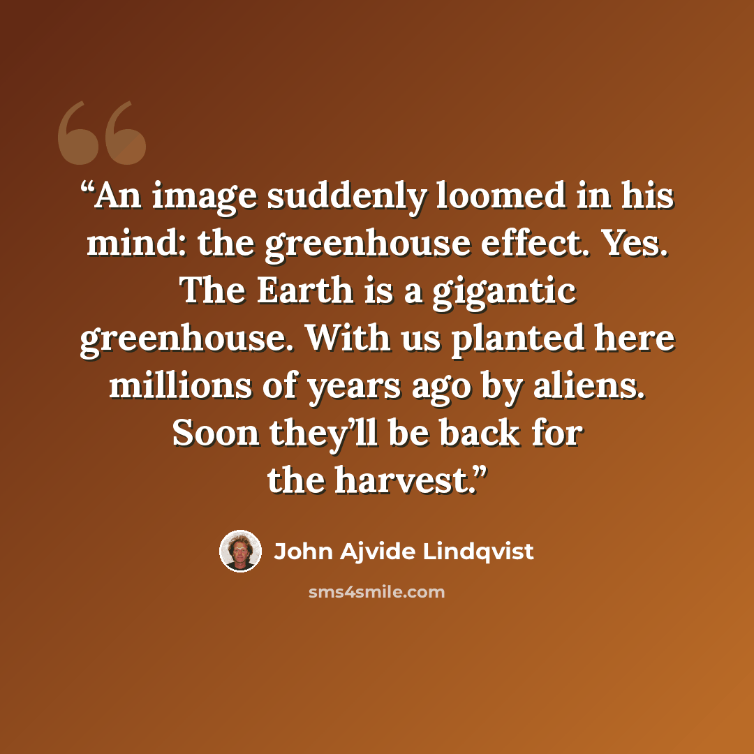 “An image suddenly loomed in his mind: the greenhouse effect. Yes. The Earth is a gigantic greenhouse. With us planted here millions of years ago by aliens. Soon they’ll be back for the harvest.” quote by John Ajvide Lindqvist
